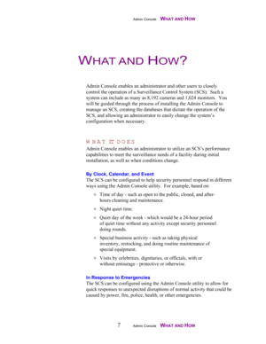 Page 9Admin Console    WHAT AND HOW
7Admin Console    WHAT AND HOW
Admin Console enables an administrator and other users to closely
control the operation of a Surveillance Control System (SCS).  Such a
system can include as many as 8,192 cameras and 1,024 monitors.  You
will be guided through the process of installing the Admin Console to
manage an SCS, creating the databases that dictate the operation of the
SCS, and allowing an administrator to easily change the system’s
configuration when necessary.
WHAT...