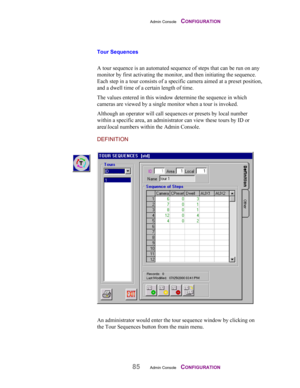 Page 87Admin Console    CONFIGURATION
85Admin Console    CONFIGURATION
Tour Sequences
A tour sequence is an automated sequence of steps that can be run on any
monitor by first activating the monitor, and then initiating the sequence.
Each step in a tour consists of a specific camera aimed at a preset position,
and a dwell time of a certain length of time.
The values entered in this window determine the sequence in which
cameras are viewed by a single monitor when a tour is invoked.
Although an operator will...