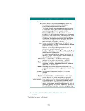 Page 8886
TOUR SEQUENCES- Definition
Field D ata
IDUnique record ID assigned by the Admin Console as a
tour sequence is added, in order to identify one
programmed tour sequence to the system.
The Admin Console automatically generates this number
in consecutive order.  Upon adding tours, the system will
automatically assign the next available number.
Component ID and sequence ID numbers are used
primarily in the permission tabs to identify one component
or sequence from another in row and column style.  Since...