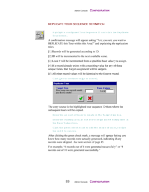 Page 91Admin Console    CONFIGURATION
89Admin Console    CONFIGURATION
REPLICATE TOUR SEQUENCE DEFINITION
Highlight a configured Tour S equence ID  and click the Replicate
Tour button.
A confirmation message will appear asking “Are you sure you want to
REPLICATE this Tour within this Area?” and explaining the replication
rules.
[1] Records will be generated according to ID.
[2] ID will be incremented to the next available value.
[3] Local # will be incremented from a specified base value you assign.
[4] If a...