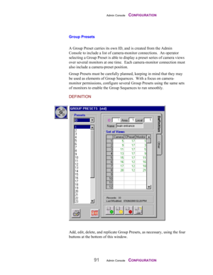 Page 93Admin Console    CONFIGURATION
91Admin Console    CONFIGURATION
Group Presets
 
A Group Preset carries its own ID, and is created from the Admin
Console to include a list of camera-monitor connections.  An operator
selecting a Group Preset is able to display a preset series of camera views
over several monitors at one time.  Each camera-monitor connection must
also include a camera-preset position.
Group Presets must be carefully planned, keeping in mind that they may
be used as elements of Group...