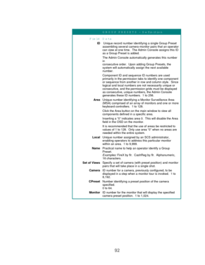 Page 9492
G R O U P PR ESETS – D efinition
Field D ata
ID Unique record number identifying a single Group Preset
assembling several camera-monitor pairs that an operator
can view at one time.  The Admin Console assigns this ID
as a Group Preset is added.
The Admin Console automatically generates this number
in
consecutive order.  Upon adding Group Presets, the
system will automatically assign the next available
number.
Component ID and sequence ID numbers are used
primarily in the permission tabs to identify...