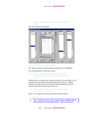 Page 95Admin Console    CONFIGURATION
93Admin Console    CONFIGURATION
11 1 1
.. . .
 T o add a group preset, click the green A dd Preset
button.
The following panel will appear.
22 2 2
.. . .
 Fill in th e  area and local num ber.
The Admin Console will automatically assign the next available ID.
Give the group preset a descriptive name.
33 3 3
.. . .
 Add cam era to  m onito r pairs  to the Set of V iew
section by clicking on th e  ID  num bers fo r  each as
needed.
Double click on a camera and a monitor from...