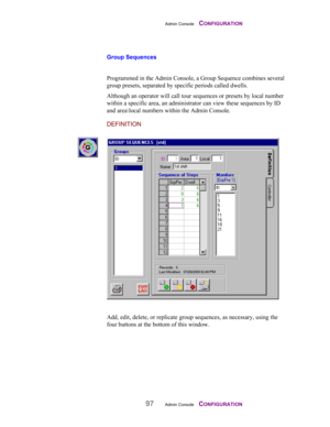 Page 99Admin Console    CONFIGURATION
97Admin Console    CONFIGURATION
Group Sequences
 
Programmed in the Admin Console, a Group Sequence combines several
group presets, separated by specific periods called dwells.
Although an operator will call tour sequences or presets by local number
within a specific area, an administrator can view these sequences by ID
and area\local numbers within the Admin Console.
DEFINITION
Add, edit, delete, or replicate group sequences, as necessary, using the
four buttons at the...