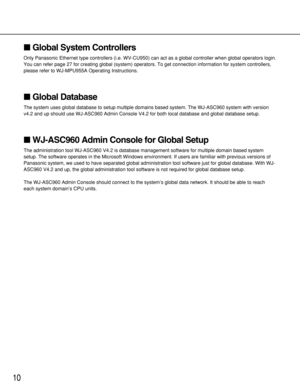 Page 1010
Global System Controllers
Only Panasonic Ethernet type controllers (i.e. WV-CU950) can act as a global controller when global operators login.
You can refer page 27 for creating global (system) operators. To get connection information for system controllers,
please refer to WJ-MPU955A Operating Instructions.
Global Database
The system uses global database to setup multiple domains based system. The WJ-ASC960 system with version
v4.2 and up should use WJ-ASC960 Admin Console V4.2 for both local...