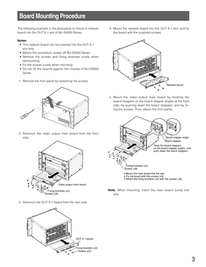 Page 33
Board Mounting Procedure
The following example is the procedure to mount a network
board into the OUT X-1 slot of WJ-SX650 Series.
Notes:
• This network board can be inserted into the OUT X-1
slot only.
• Before the procedure, power off WJ-SX650 Series.
• Remove the screws and fixing brackets surely when
dismounting.
• Fix the screws surely when mounting.
• Do not hit the boards against the chassis of WJ-SX650
Series.
1. Remove the front panel by loosening the screws.
2. Dismount the video output main...