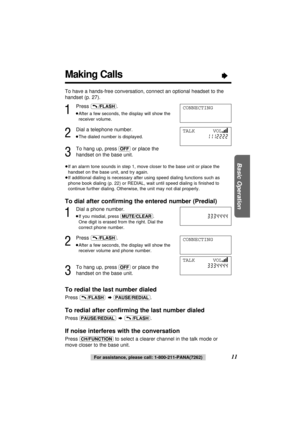 Page 11Making Calls“
11
Basic Operation
For assistance, please call: 1-800-211-PANA(7262)
1
Press .
≥After a few seconds, the display will show the
receiver volume.
2
Dial a telephone number.
≥The dialed number is displayed.
3
To hang up, press (OFF)or place the
handset on the base unit.
≥If an alarm tone sounds in step 1, move closer to the base unit or place the
handset on the base unit, and try again.
≥If additional dialing is necessary after using speed dialing functions such as
phone book dialing (p. 22)...