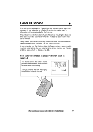 Page 13For assistance, please call: 1-800-211-PANA(7262)13
Basic Operation
The display shows the caller’s name,
phone number and the date and time
received after the ﬁrst ring.
After you answer the call, the display
will show the receiver volume.
Caller ID Service“
This unit is compatible with a Caller ID service offered by your telephone
company. If you subscribe to a Caller ID service, the calling party’s
information will be displayed after the ﬁrst ring.
The unit can record information of up to 40 callers,...