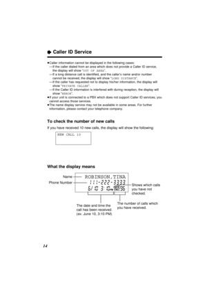 Page 14“Caller ID Service
14To check the number of new calls
If you have received 10 new calls, the display will show the following:
NEW CALL 10
≥Caller information cannot be displayed in the following cases:
≥—If the caller dialed from an area which does not provide a Caller ID service,
the display will show “OUT OF AREA”.
≥—If a long distance call is identiﬁed, and the caller’s name and/or number
cannot be received, the display will show “LONG DISTANCE”.
≥—If the caller has requested not to display his/her...
