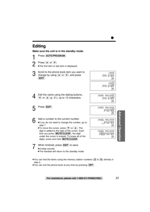 Page 23“
23
Advanced Operation
For assistance, please call: 1-800-211-PANA(7262)
Editing
Make sure the unit is in the standby mode.
1
Press (AUTO/PROGRAM).
2
Press (‹)or (›).
≥The ﬁrst item or last item is displayed.
3
Scroll to the phone book item you want to
change by using 
(‹)or (›), and press
(EDIT).
4
Edit the name using the dialing buttons,
(›)or (‹)(p. 21), up to 15 characters.
5
Press (EDIT).
6
Add a number to the current number.
≥If you do not need to change the number, go to
step 7.
≥To move the...