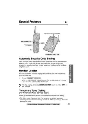 Page 25Special Features“
25
Advanced Operation
For assistance, please call: 1-800-211-PANA(7262)
Handset Locator
You can locate the handset or page the handset user with beep tones
from the base unit.
1
Press (HANDSET\LOCATOR).
≥The IN USE/CHARGE indicator ﬂashes. The handset beeps for 1 minute
and “PAGING” is displayed on the handset.
2
To stop paging, press (HANDSET\LOCATOR)again or press (OFF)on
the handset.
Automatic Security Code Setting
Each time you place the handset on the base unit, the unit...