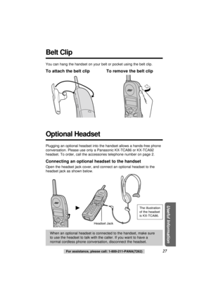 Page 27For assistance, please call: 1-800-211-PANA(7262)27
Useful Information
Belt Clip
You can hang the handset on your belt or pocket using the belt clip.
To attach the belt clip To remove the belt clip
Headset Jack
When an optional headset is connected to the handset, make sure
to use the headset to talk with the caller. If you want to have a
normal cordless phone conversation, disconnect the headset.
Plugging an optional headset into the handset allows a hands-free phone
conversation. Please use only a...