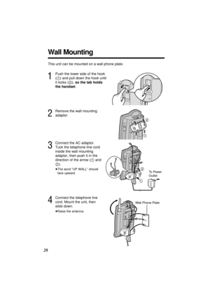 Page 2828
Wall Mounting
This unit can be mounted on a wall phone plate.
1
Push the lower side of the hook
(1) and pull down the hook until
it locks (2), so the tab holds
the handset.
3
Connect the AC adaptor.
Tuck the telephone line cord
inside the wall mounting
adaptor, then push it in the
direction of the arrow (1and
2).
≥The word “UP WALL” should
face upward.
1
2
To  P o w e r
Outlet
1
2
2
Remove the wall mounting
adaptor.
1
2
4
Connect the telephone line
cord. Mount the unit, then
slide down.
≥Raise the...