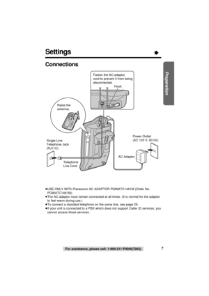 Page 7Settings“
7
Preparation
For assistance, please call: 1-800-211-PANA(7262)
Connections
Power Outlet
(AC 120 V, 60 Hz)
Telephone 
Line Cord Single-Line 
Telephone Jack 
(RJ11C)
Raise the 
antenna.
AC Adaptor
Fasten the AC adaptor 
cord to prevent it from being 
disconnected.
Hook
≥USE ONLY WITH Panasonic AC ADAPTOR PQWATC1461M (Order No.
PQWATC1461M).
≥The AC adaptor must remain connected at all times. (It is normal for the adaptor
to feel warm during use.)
≥To connect a standard telephone on the same...