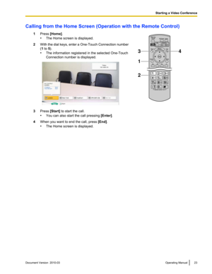 Page 23Calling from the Home Screen (Operation with the Remote Control)
1Press [Home].
•The Home screen is displayed. 2
With the dial keys, enter a One-Touch Connection number
(1 to 5).
•The information registered in the selected One-Touch
Connection number is displayed. 3
Press [Start] to start the call.
•You can also start the call pressing  [Enter].
4 When you want to end the call, press  [End].
• The Home screen is displayed. Document Version  2010-03  
Operating Manual 23 Starting a Video Conference3
2
1
4   