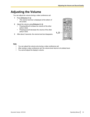 Page 33Adjusting the Volume
You can adjust the volume during a video conference call.1 Press [Volume (+/–)]
•The volume level bar is displayed at the bottom of
the screen. 2
Adjust the volume using  [Volume (+/–)].
• Pressing [+] will increase the volume of the other
party’s voice.
• Pressing [–] will decrease the volume of the other
party’s voice.
3 After about 3 seconds, the volume level bar disappears. Note
•You can adjust the volume only during a video conference call.
• After ending a video conference...