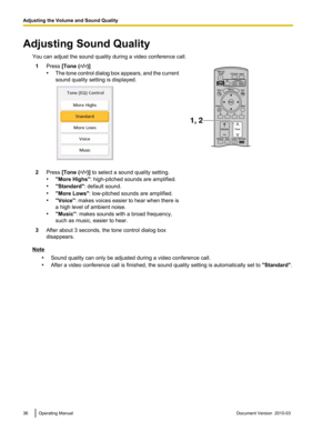 Page 36Adjusting Sound Quality
You can adjust the sound quality during a video conference call.1 Press [Tone ( / )]
• The  tone 
control dialog box appears, and the current
sound quality setting is displayed. 2
Press [Tone ( / )] to select a sound quality setting.
• "More Highs": high-pitched sounds are amplified.
• "Standard": default sound.
• "More Lows": low-pitched sounds are amplified.
• "Voice":  makes 

voices easier to hear when there is
a high level of ambient noise.
•...
