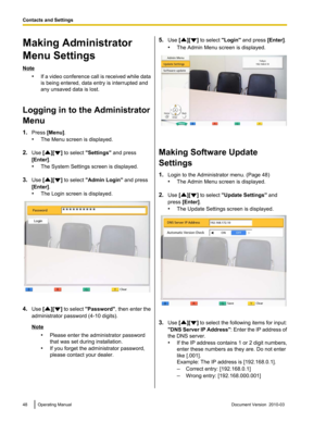 Page 48Making Administrator
Menu Settings
Note
•If a 
video conference call is received while data
is being entered, data entry is interrupted and
any unsaved data is lost.
Logging in to the Administrator
Menu
1. Press [Menu].
•The Menu screen is displayed.
2. Use [ ][ ] to select "Settings" and press
[Enter].
• The System Settings screen is displayed.
3. Use [ ][ ] to select "Admin Login
"

 and press
[Enter].
• The Login screen is displayed. 4.
Use  [ ][ ] 
to select  "Password"
 ,...