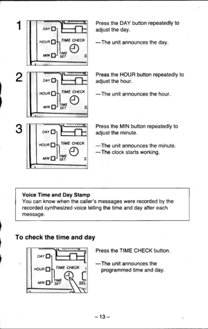 Page 13o1 H}
:lt#u,
oAv
HOUR
MTN
Press the DAY button repeatedly to
adjust the day.
-The unit announces the day.
Press the HOUR button repeatedly to
adjust the hour.
-The unit announces the hour.
Press the MIN button repeatedly to
adjust the minute.
-The unit announces the minute.-The clock starts working.
Voice Time and Day Stamp
You can know when the callers messages were recorded by the
recorded synthesized voice telling the time and day after each
message.
To check the time and day
Press the TIME CHECK...