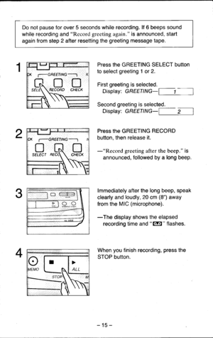 Page 15Do not pause for over 5 seconds while recording. lf 6 beeps sound
while recording and Record greeting again. is announced, start
again from step 2 after resetting the greeting message tape.
Press the GREETING SELECT button
to select greeting 1 or 2.
First greeting is selected.
Display: GREETTNG-
Second greeting is selected.
Display: GREETTNG- ,-l
Press the GREETING RECORD
button. then release it.
-pes61d greeting after the beep. is
announced, followed by a long beep.
lmmediately after the long beep,...