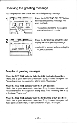 Page 17Checking the greeting message
You can play back and check your recorded greeting message.
Press the GREETING SELECT button
to select the greeting message you
want to check.
-The selected greeting message is
marked on the call counter.
Press the GREETING CHECK button
to play back the greeting message.
-Adjust the speaker volume using the
VOLUME buttons.
Samples of greeting messages
When the REC TIME selector is in the VOX (unlimited) position:Hello, this is (your name and/or number). Sorry, I cannot take...