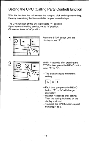 Page 18Setting the CPC (Calling Party Control) function
With this function, the unit senses the hung-up click and stops recording,
thereby maximizing the time available on your cassette tape.
The CPC function of this unit is preset to A position.
lf you have call waiting service, set to b position.
Otherwise, leave in A position.
Press the STOP button untilthe
display shows P.
Within 7 seconds after pressing the
STOP button, press the MEMO button
to set A or b.
-The display shows the current
setting.
E.E
-Each...