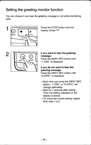 Page 19Setting the greeting monitor function
You can choose if you hear the greeting message or not while monitoring
calls.
Press the STOP button until the
display shows P.
lf you want to hear the greeting
message:
Press the 2WAY REC button until1 (ON) is displayed.
lf you do not want to hear the
greeting message:
Press the 2WAY REC button until0 (OFF) is displayed.
-Each time you press the 2WAY REC
button, 1 (ON) or 0 (OFF) will
change alternately.-Wait for 7 seconds after setting.
Then the setting indicated...