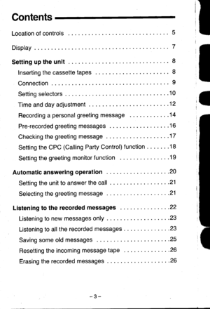 Page 3Contents
Location of controls 5
Display 7
Settinguptheunit. ...8
Inserting the cassette taPes 8
Connection... ......9
Settingselectors .... .10
Timeanddayadjustment... ......12
Recording apersonal greeting message .......14
Pre-recordedgreetingmessages ... ....16
Checking the greeting message . . . .17
Setting the CPC (Calling Party Control) function . . . .  . .18
Setting the greeting monitor function . .  . .19
Automaticansweringoperation . -. 20
Setting the unit to answer the call . . .21
Selecting...