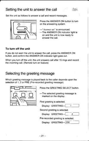 Page 21Setting the unit to answer the callj.tri9
Set the unit as follows to answer a call and record messages.
Press the ANSWER ON button to turn
on the answering system.
-rrdns1rys1 set is announced.-The ANSWER ON indicator light is
on and the unit is now ready to
answer the call.
To turn off the unit
lf you do not want the unit to answer the call, press the ANSWER ON
button, and confirm the ANSWER ON indicator light goes out.
When you turn off the unit, the unit answers call after 15 rings and record
the...