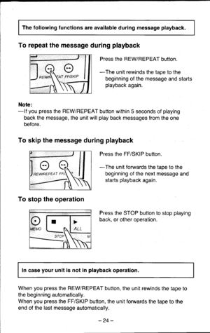 Page 24The following functions are available during message playback.
To repeat the message during playback
Press the REWREPEAT button.
-The unit rewinds the tape to the
beginning of the message and starts
playback again.
Note:-lf you press the REWREPEAT button within 5 seconds of playing
back the message, the unit will play back messages from the one
before.
To skip the message during playback
Press the FFISKIP button.
-The unit forwards the tape to the
beginning of the next message and
starts playback again....