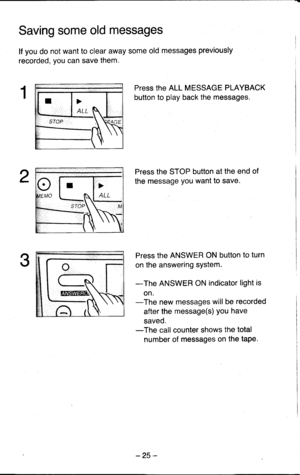 Page 25Saving some old messages
lf you do not want to clear away some old messages previously
recorded, you can save them.
Press the ALL MESSAGE PLAYBACK
button to play back the messages.
Press the STOP button at the end of
the message you want to save.
Press the ANSWER ON button to turn
on the answering system.
-The ANSWER ON indicator light is
on.-The new messages will be recorded
after the message(s) you have
saved.-The call counter shows the total
number of messages on the taPe.
ALL
-25 - 