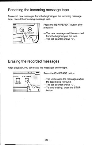 Page 26Resetting the incoming message tape
To record new messages from the beginning of the incoming message
tape, rewind the incoming message tape.
Press the REWREPEAT button after
playback.
-The new messages will be recorded
from the beginning of the tape.-The call counter shows 0.
Erasing the recorded messages
After playback, you can erase the messages on the tape.
Press the ICM ERASE button.
-The unit erases the messages while
the tape being rewound.
-The call counter shows 0.
-To stop erasing, press the...