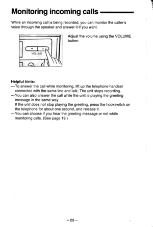 Page 29q
-t
Monitoring incoming calls
While an incoming call is being recorded, you can monitor the callers
voice through the speaker and answer it if you want.
Adjust the volume using the VOLUME
button.
Helpfulhints:-To answer the call while monitoring, lift up the telephone handset
connected with the same line and talk. The unit stops recording.-You can also answer the call while the unit is playing the greeting
message in the same way.
lf the unit does not stop playing the greeting, press the hookswitch on...