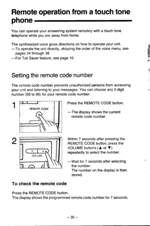 Page 30Remote operation from a touch tone
phone
You can operate your answering system remotely with a touch tone
telephone while you are away from home.
The synthesized voice gives directions on how to operate your unit.
-To operate the unit directly, skipping the order of the voice menu, see
pages 34 through 38.
-For Toll Saver feature, see page 10.
Setting the remote code number
The remote code number prevents unauthorized persons from accessing
your unit and listening to your messages. You can choose any...