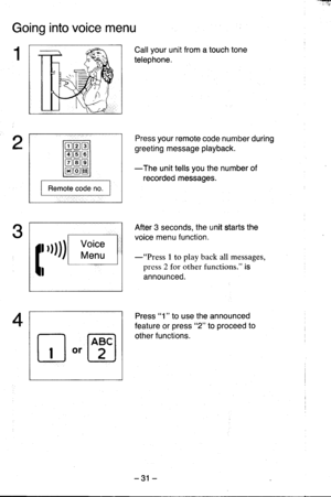 Page 31Going into voice menu
Call your unit from a touch tone
telephone.
Press your remote code number during
greeting message playback.
-The unit tells you the number of
recorded messages.
After 3 seconds, the unit starts the
voice menu function.
-rrplsss 1 to play back all messages,
press 2 for other functions. is
announceo.
Press 1  to use the announced
feature or press 2 to proceed to
other functions.
I Remote code no. I
3
4
n,[oTl
-31 - 