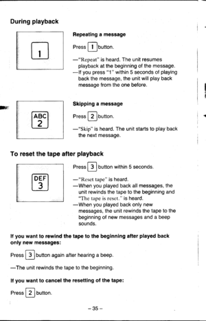 Page 35n
m.i
During playback
Repeating a message
Press [Ibutton.
-Repeat is heard. The unit resumes
playback at the beginning of the message.
-lf you press 1 within 5 seconds of playing
back the message, the unit will play back
message from the one before.
Skipping a message
press Flurtton.
-Skip is heard. The unit starts to play back
the next message.
To reset the tape after playback
Press F-lbutton within 5 seconds.
-tftsss1 tape is heard.
-When you played back all messages, the
unit rewinds the tape to the...