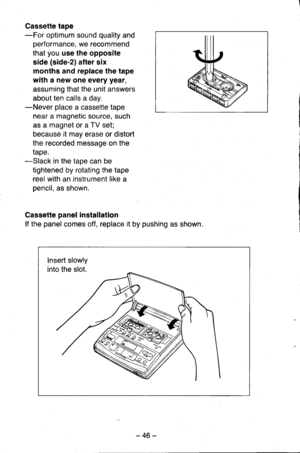 Page 46Cassette tape-For optimum sound quality and
performance, we recommend
that you use the opposite
side (side-2) after six
months and replace the tape
with a new one every year,
assuming that the unit answers
about ten calls a day.-Never place a cassette tape
near a magnetic source, such
as a magnet or a TV set;
because it may erase or distort
the recorded message on the
tape.-Slack in the tape can be
tightened by rotating the tape
reel with an instrument like a
pencil, as shown.
Cassette panel...