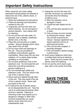 Page 13– 13 –
Important Safety Instructions
When using this unit, basic safety 
precautions should always be followed to 
reduce the risk of fire, electric shock, or 
personal injury.
1. Read and understand all instructions.
2. Follow all warnings and instructions
marked on this unit.
3. Unplug this unit from the main unit 
before cleaning.  Do not use liquid or 
aerosol cleaners.  Use a damp cloth 
for cleaning.
4. Do not use this unit near water, for
example, near a bathtub, washbowl, 
kitchen sink, or the...