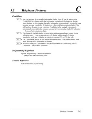 Page 103Telephone Features3-49
3.2 Telephone FeaturesC
Conditions
• You can program the new caller information display timer. If you do not press the
FLASH/RECALL button while the information is displayed (flashing), the display
stops flashing. In this situation, the caller information is automatically recorded in your
personal area and your Caller ID Indication — Personal button indicator lights if the
call has been directed to your extension. A call directed to multiple extensions is
automatically recorded in...