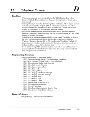 Page 111Telephone Features3-57
3.2 Telephone FeaturesD
Conditions
•When an incoming call is not answered before the “DISA Ringing Time before
Intercept” (default: 20 seconds) expires, “Intercept Routing” starts or the call will be
disconnected.
•“Intercept Routing” starts after the “Intercept Time for Internal DISA” expires (default:
3 seconds) pre-assigned in program [515], if nothing has been dialed. The call is
disconnected when the “DISA Ringing Time after Intercept” (default: 20 seconds)
expires, or when...