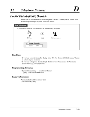 Page 113Telephone Features3-59
3.2 Telephone FeaturesD

101:   DND
Conditions
•If you hear a reorder tone after dialing 2, the “Do Not Disturb (DND) Override” feature
is not set at your extension.
•If you hear a busy tone after dialing 2, the line is busy. You can use the Automatic
Callback Busy (Camp-On) feature.
Programming Reference
•System Programming — Installation Manual
[609] Do Not Disturb Override
Feature References
Automatic Callback Busy (Camp-On)
Do Not Disturb (DND)
Do Not Disturb (DND) Override...