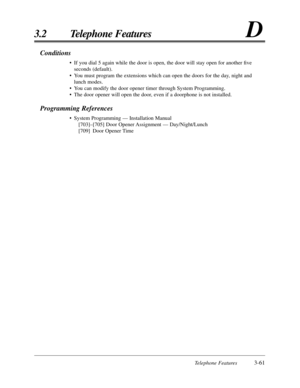Page 115Telephone Features3-61
3.2 Telephone FeaturesD
Conditions
•If you dial 5 again while the door is open, the door will stay open for another ﬁve
seconds (default).
•You must program the extensions which can open the doors for the day, night and
lunch modes.
•You can modify the door opener timer through System Programming.
•The door opener will open the door, even if a doorphone is not installed.
Programming References
•System Programming — Installation Manual
[703]–[705] Door Opener Assignment —...