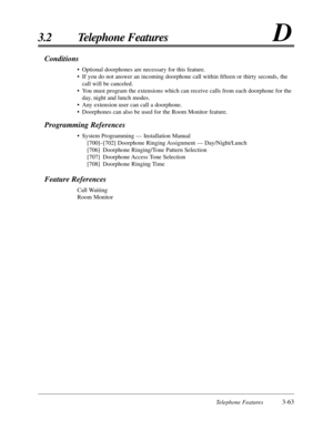 Page 117Telephone Features3-63
3.2 Telephone FeaturesD
Conditions
•Optional doorphones are necessary for this feature.
•If you do not answer an incoming doorphone call within ﬁfteen or thirty seconds, the
call will be canceled.
•You must program the extensions which can receive calls from each doorphone for the
day, night and lunch modes.
•Any extension user can call a doorphone.
•Doorphones can also be used for the Room Monitor feature.
Programming References
•System Programming — Installation Manual...