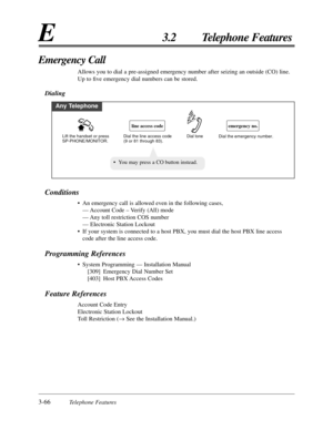 Page 1203-66Telephone Features
E3.2 Telephone Features
Conditions
• An emergency call is allowed even in the following cases,
— Account Code – Verify (All) mode
— Any toll restriction COS number
— Electronic Station Lockout
• If your system is connected to a host PBX, you must dial the host PBX line access
code after the line access code.
Programming References
• System Programming — Installation Manual
[309] Emergency Dial Number Set
[403] Host PBX Access Codes
Feature References
Account Code Entry
Electronic...