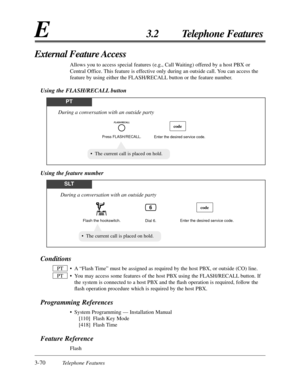 Page 1243-70Telephone Features
E3.2 Telephone Features
Conditions
•A“Flash Time” must be assigned as required by the host PBX, or outside (CO) line.
•You may access some features of the host PBX using the FLASH/RECALL button. If
the system is connected to a host PBX and the ﬂash operation is required, follow the
ﬂash operation procedure which is required by the host PBX.
Programming References
•System Programming — Installation Manual
[110] Flash Key Mode
[418] Flash Time
Feature Reference
Flash PT
PT
External...