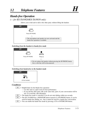 Page 127Telephone Features3-73
3.2 Telephone FeaturesH
Conditions
•Helpful hints for the Hands-free operation:
— Use this unit in a quiet room for best performance.
— If you and the other party talk at the same time, parts of your conversation will be
lost. To avoid this, talk alternately.
•The hands-free mode is canceled if you do not start dialing within ten seconds.
•The KX-TA30850 has a MONITOR button instead of a SP-PHONE button. It can be
used for hands-free dialing, etc., but it cannot be used for a...