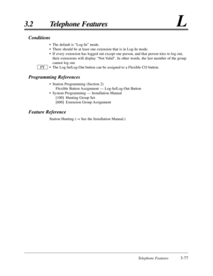 Page 131Telephone Features3-77
3.2 Telephone FeaturesL
Conditions
• The default is “Log-In” mode.
• There should be at least one extension that is in Log-In mode.
• If every extension has logged out except one person, and that person tri\
es to log out,their extensions will display “Not Valid”. In other words, the last member of the group
cannot log out.
• The Log-In/Log-Out button can be assigned to a Flexible CO button.
Programming References
• Station Programming (Section 2) Flexible Button Assignment —...