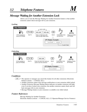 Page 137Telephone Features3-83
3.2 Telephone FeaturesM
Message Waiting for Another Extension Lock
Allows you to lock the Message Waiting for Another Extension feature so that another
extension cannot check messages left at your extension.
Locking
Any Telephone
Lift the handset or 
press SP-PHONE.Dial 70.Hang up or press 
SP-PHONE.Enter a 4-digit lock code 
(4000 through 9999) twice.Dial #.
lock codelock code
same code
Confirmation tone 
and dial tone.
07

Lock Code
Locked : xxxx
Unlocking
Any Telephone
Lift the...