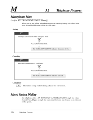 Page 1383-84Telephone Features
M3.2 Telephone Features
Condition
• This feature is only available during a hands-free conversation.
Mixed Station Dialing
Any telephone, either a KX-TA30820/KX-TA30830/KX-TA30850, single line rotary
phone (10 pps, 20 pps) or single line touch tone telephone, may be used as an extension
for the system. PT
Microphone Mute 
(— for KX-TA30820/KX-TA30830 only)
Allows you to turn off the microphone so you can consult privately with others in the
room. You will still be able to hear the...