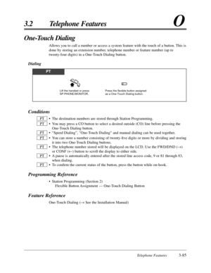 Page 139Telephone Features3-85
3.2 Telephone FeaturesO
Conditions
• The destination numbers are stored through Station Programming.
• You may press a CO button to select a desired outside (CO) line before pressing the
One-Touch Dialing button.
• “Speed Dialing”, “One-Touch Dialing” and manual dialing can be used together.
• You can store a number consisting of twenty-ﬁve digits or more by dividing and storing
it into two One-Touch Dialing buttons.
• The telephone number stored will be displayed on the LCD. Use...